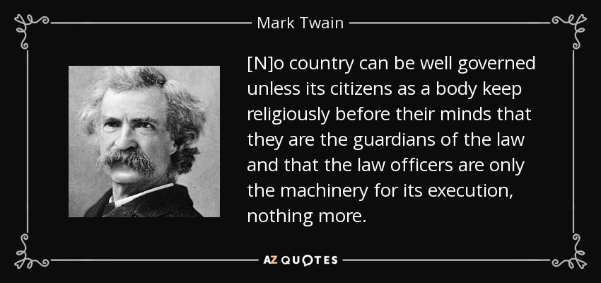 [N]o country can be well governed unless its citizens as a body keep religiously before their minds that they are the guardians of the law and that the law officers are only the machinery for its execution, nothing more. - Mark Twain