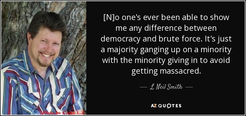 [N]o one's ever been able to show me any difference between democracy and brute force. It's just a majority ganging up on a minority with the minority giving in to avoid getting massacred. - L. Neil Smith