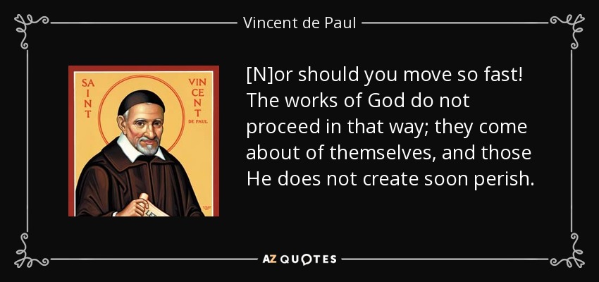 [N]or should you move so fast! The works of God do not proceed in that way; they come about of themselves, and those He does not create soon perish. - Vincent de Paul