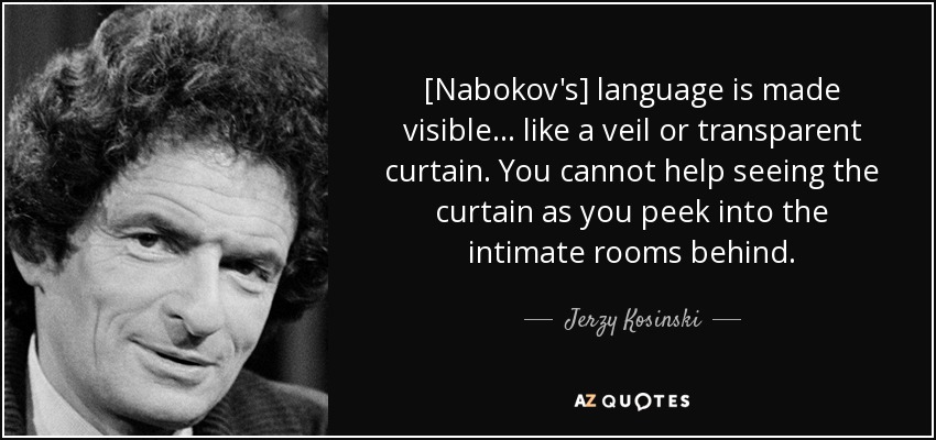 [Nabokov's] language is made visible . . . like a veil or transparent curtain. You cannot help seeing the curtain as you peek into the intimate rooms behind. - Jerzy Kosinski