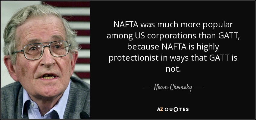 NAFTA was much more popular among US corporations than GATT, because NAFTA is highly protectionist in ways that GATT is not. - Noam Chomsky
