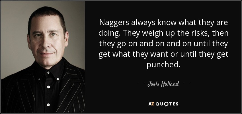 Naggers always know what they are doing. They weigh up the risks, then they go on and on and on until they get what they want or until they get punched. - Jools Holland