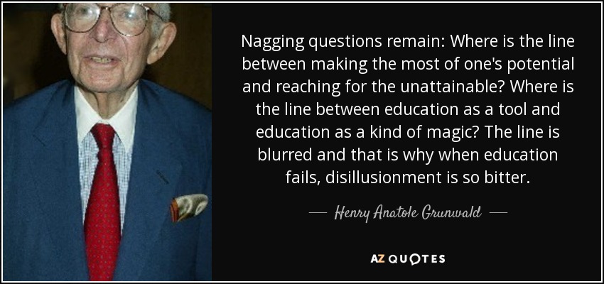 Nagging questions remain: Where is the line between making the most of one's potential and reaching for the unattainable? Where is the line between education as a tool and education as a kind of magic? The line is blurred and that is why when education fails, disillusionment is so bitter. - Henry Anatole Grunwald