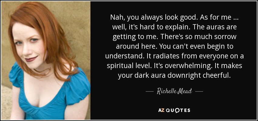 Nah, you always look good. As for me … well, it's hard to explain. The auras are getting to me. There's so much sorrow around here. You can't even begin to understand. It radiates from everyone on a spiritual level. It's overwhelming. It makes your dark aura downright cheerful. - Richelle Mead