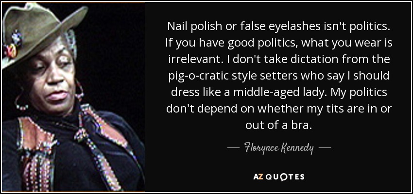 Nail polish or false eyelashes isn't politics. If you have good politics, what you wear is irrelevant. I don't take dictation from the pig-o-cratic style setters who say I should dress like a middle-aged lady. My politics don't depend on whether my tits are in or out of a bra. - Florynce Kennedy