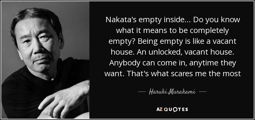 Nakata's empty inside... Do you know what it means to be completely empty? Being empty is like a vacant house. An unlocked, vacant house. Anybody can come in, anytime they want. That's what scares me the most - Haruki Murakami