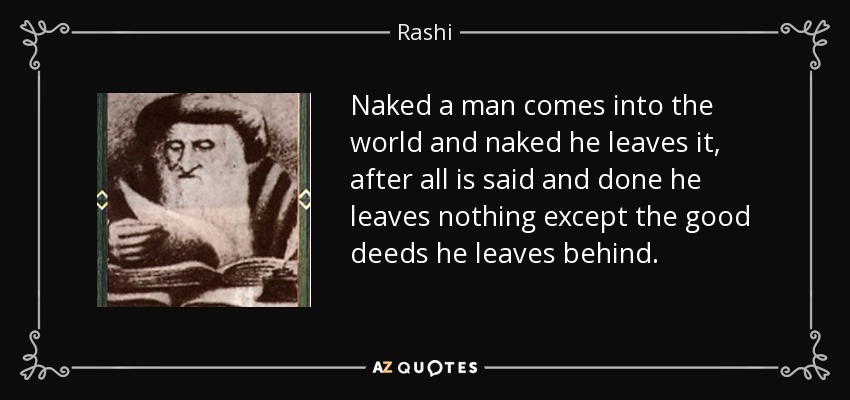 Naked a man comes into the world and naked he leaves it, after all is said and done he leaves nothing except the good deeds he leaves behind. - Rashi