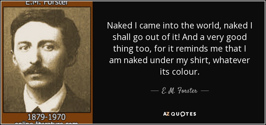 Naked I came into the world, naked I shall go out of it! And a very good thing too, for it reminds me that I am naked under my shirt, whatever its colour. - E. M. Forster