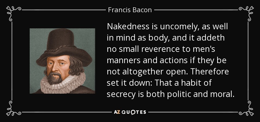Nakedness is uncomely, as well in mind as body, and it addeth no small reverence to men's manners and actions if they be not altogether open. Therefore set it down: That a habit of secrecy is both politic and moral. - Francis Bacon