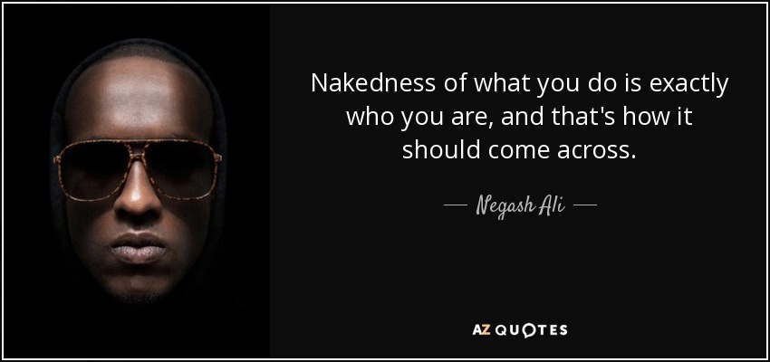 Nakedness of what you do is exactly who you are, and that's how it should come across. - Negash Ali