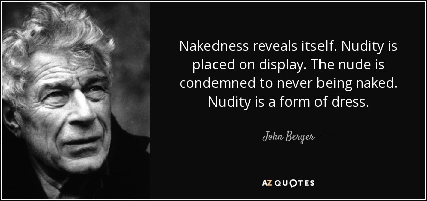 Nakedness reveals itself. Nudity is placed on display. The nude is condemned to never being naked. Nudity is a form of dress. - John Berger