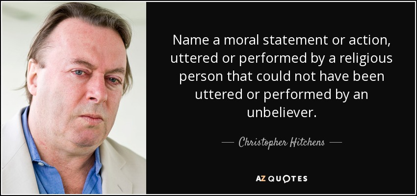 Name a moral statement or action, uttered or performed by a religious person that could not have been uttered or performed by an unbeliever. - Christopher Hitchens