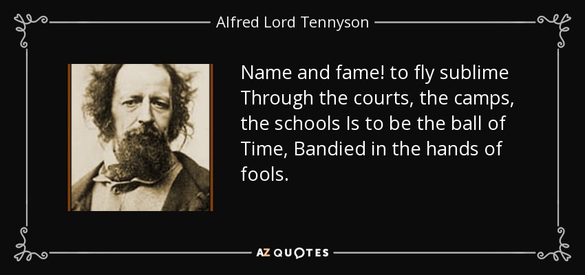 Name and fame! to fly sublime Through the courts, the camps, the schools Is to be the ball of Time, Bandied in the hands of fools. - Alfred Lord Tennyson