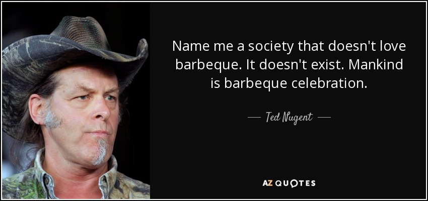 Name me a society that doesn't love barbeque. It doesn't exist. Mankind is barbeque celebration. - Ted Nugent