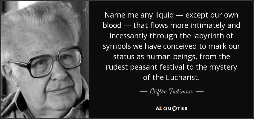 Name me any liquid — except our own blood — that flows more intimately and incessantly through the labyrinth of symbols we have conceived to mark our status as human beings, from the rudest peasant festival to the mystery of the Eucharist. - Clifton Fadiman