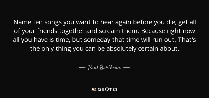 Name ten songs you want to hear again before you die, get all of your friends together and scream them. Because right now all you have is time, but someday that time will run out. That's the only thing you can be absolutely certain about. - Paul Baribeau
