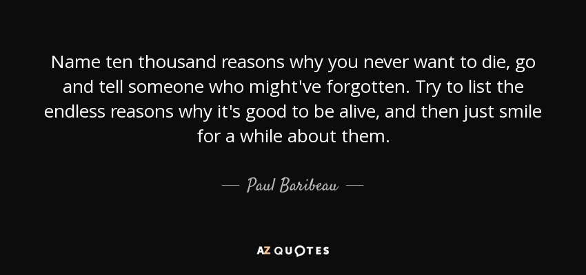 Name ten thousand reasons why you never want to die, go and tell someone who might've forgotten. Try to list the endless reasons why it's good to be alive, and then just smile for a while about them. - Paul Baribeau