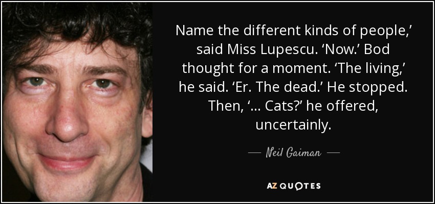 Name the different kinds of people,’ said Miss Lupescu. ‘Now.’ Bod thought for a moment. ‘The living,’ he said. ‘Er. The dead.’ He stopped. Then, ‘... Cats?’ he offered, uncertainly. - Neil Gaiman