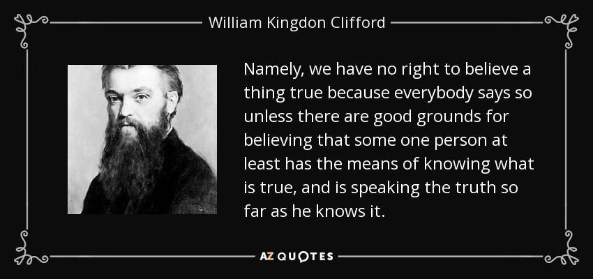 Namely, we have no right to believe a thing true because everybody says so unless there are good grounds for believing that some one person at least has the means of knowing what is true, and is speaking the truth so far as he knows it. - William Kingdon Clifford