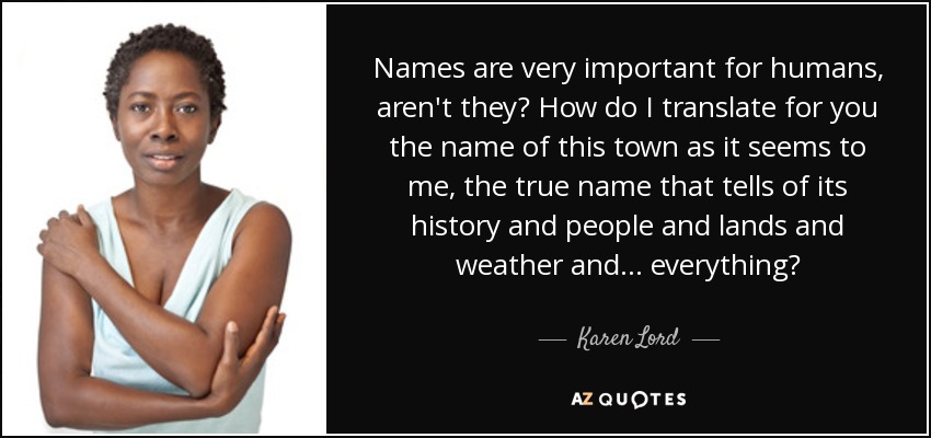 Names are very important for humans, aren't they? How do I translate for you the name of this town as it seems to me, the true name that tells of its history and people and lands and weather and . . . everything? - Karen Lord