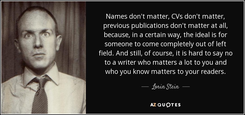 Names don't matter, CVs don't matter, previous publications don't matter at all, because, in a certain way, the ideal is for someone to come completely out of left field. And still, of course, it is hard to say no to a writer who matters a lot to you and who you know matters to your readers. - Lorin Stein