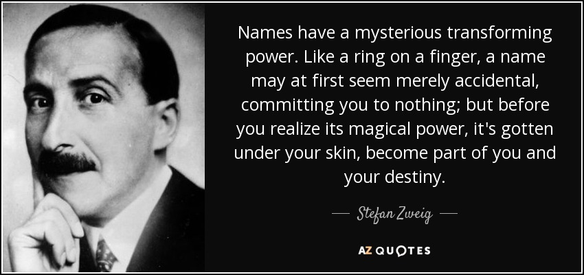 Names have a mysterious transforming power. Like a ring on a finger, a name may at first seem merely accidental, committing you to nothing; but before you realize its magical power, it's gotten under your skin, become part of you and your destiny. - Stefan Zweig