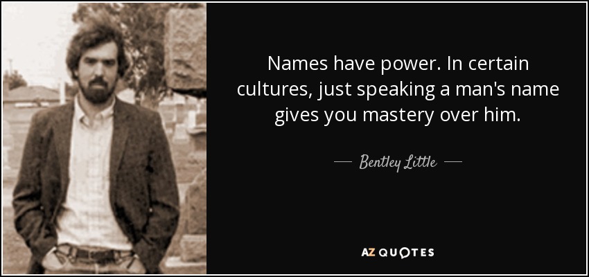 Names have power. In certain cultures, just speaking a man's name gives you mastery over him. - Bentley Little