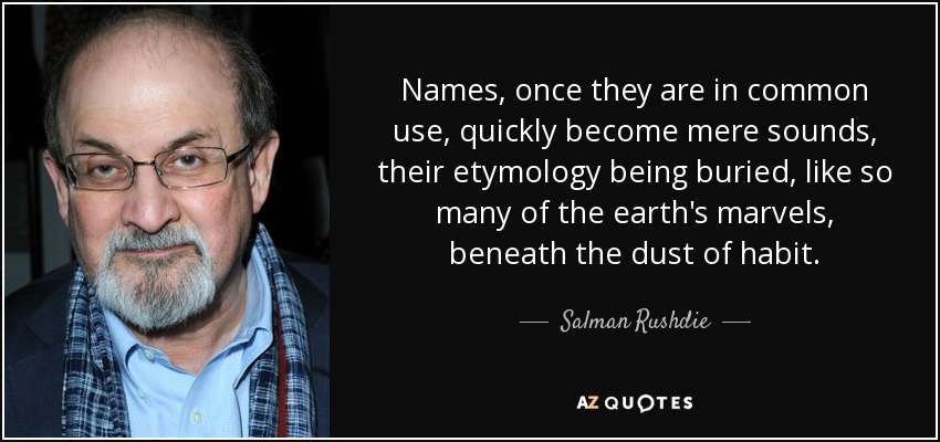 Names, once they are in common use, quickly become mere sounds, their etymology being buried, like so many of the earth's marvels, beneath the dust of habit. - Salman Rushdie
