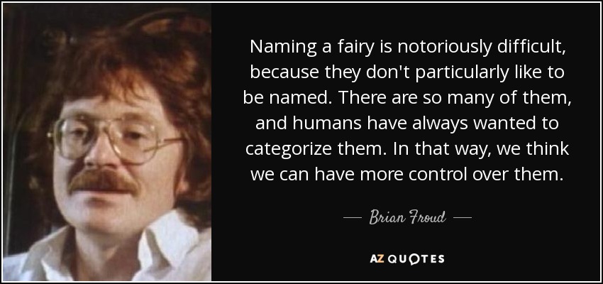 Naming a fairy is notoriously difficult, because they don't particularly like to be named. There are so many of them, and humans have always wanted to categorize them. In that way, we think we can have more control over them. - Brian Froud