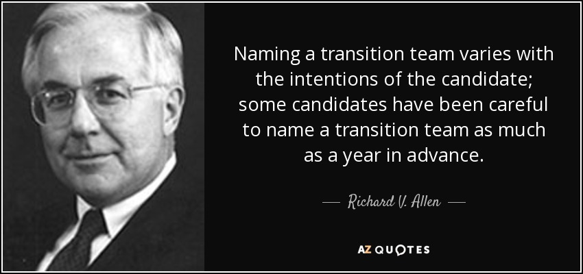 Naming a transition team varies with the intentions of the candidate; some candidates have been careful to name a transition team as much as a year in advance. - Richard V. Allen