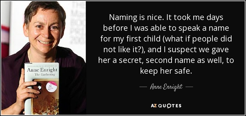 Naming is nice. It took me days before I was able to speak a name for my first child (what if people did not like it?), and I suspect we gave her a secret, second name as well, to keep her safe. - Anne Enright
