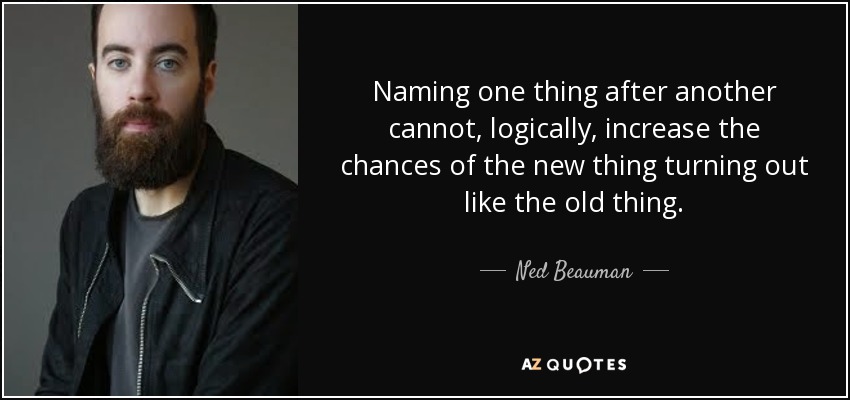 Naming one thing after another cannot, logically, increase the chances of the new thing turning out like the old thing. - Ned Beauman
