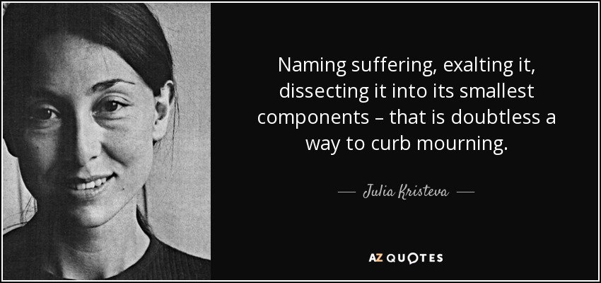 Naming suffering, exalting it, dissecting it into its smallest components – that is doubtless a way to curb mourning. - Julia Kristeva