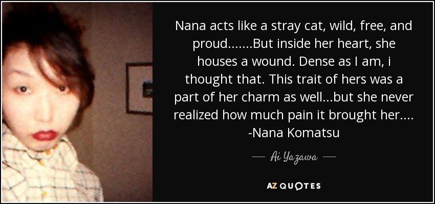 Nana acts like a stray cat, wild, free, and proud.... ...But inside her heart, she houses a wound. Dense as I am, i thought that. This trait of hers was a part of her charm as well. ..but she never realized how much pain it brought her.... -Nana Komatsu - Ai Yazawa