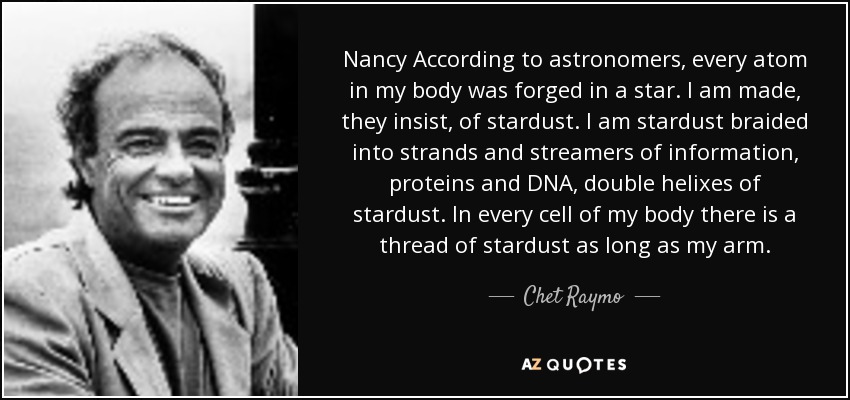 Nancy According to astronomers, every atom in my body was forged in a star. I am made, they insist, of stardust. I am stardust braided into strands and streamers of information, proteins and DNA, double helixes of stardust. In every cell of my body there is a thread of stardust as long as my arm. - Chet Raymo