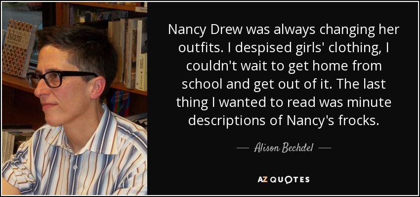 Nancy Drew was always changing her outfits. I despised girls' clothing, I couldn't wait to get home from school and get out of it. The last thing I wanted to read was minute descriptions of Nancy's frocks. - Alison Bechdel