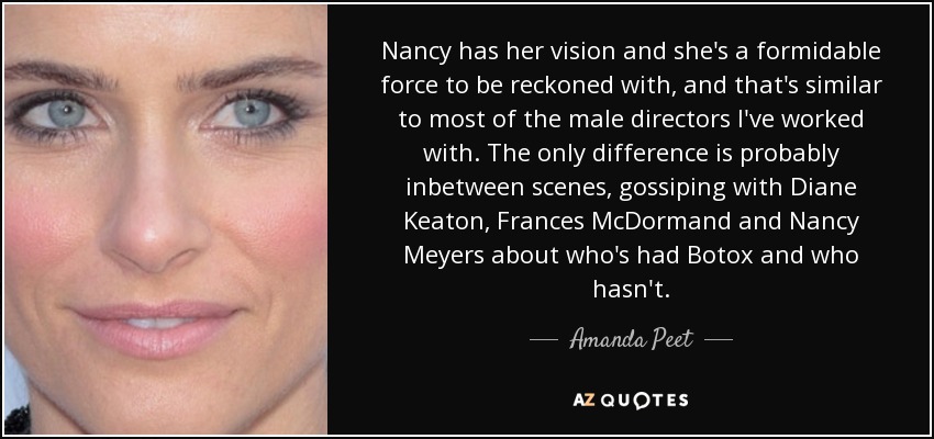 Nancy has her vision and she's a formidable force to be reckoned with, and that's similar to most of the male directors I've worked with. The only difference is probably inbetween scenes, gossiping with Diane Keaton, Frances McDormand and Nancy Meyers about who's had Botox and who hasn't. - Amanda Peet