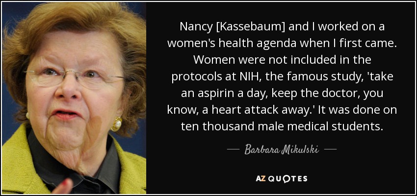 Nancy [Kassebaum] and I worked on a women's health agenda when I first came. Women were not included in the protocols at NIH, the famous study, 'take an aspirin a day, keep the doctor, you know, a heart attack away.' It was done on ten thousand male medical students. - Barbara Mikulski