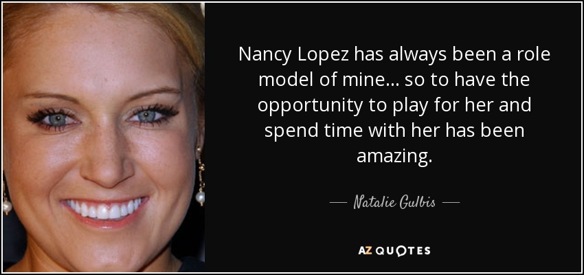 Nancy Lopez has always been a role model of mine... so to have the opportunity to play for her and spend time with her has been amazing. - Natalie Gulbis