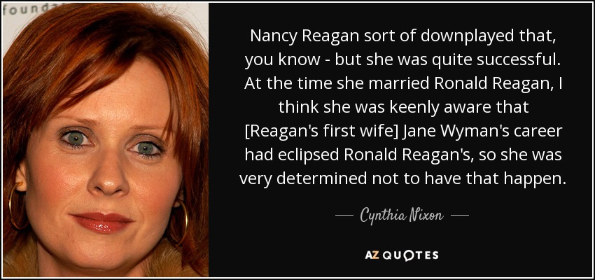 Nancy Reagan sort of downplayed that, you know - but she was quite successful. At the time she married Ronald Reagan, I think she was keenly aware that [Reagan's first wife] Jane Wyman's career had eclipsed Ronald Reagan's, so she was very determined not to have that happen. - Cynthia Nixon