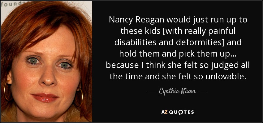 Nancy Reagan would just run up to these kids [with really painful disabilities and deformities] and hold them and pick them up... because I think she felt so judged all the time and she felt so unlovable. - Cynthia Nixon