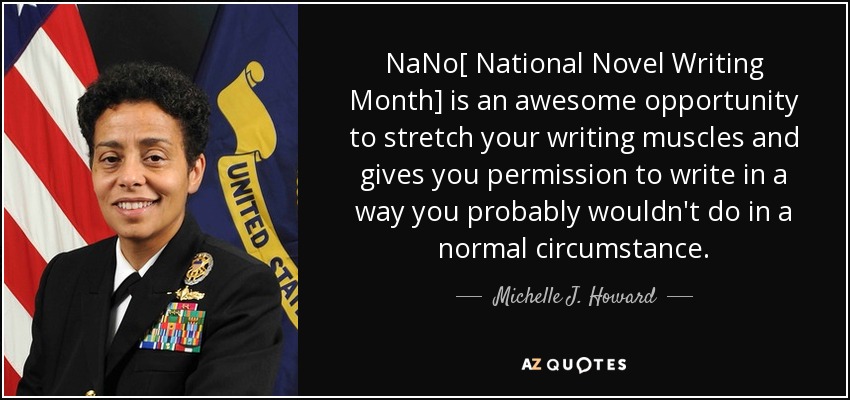 NaNo[ National Novel Writing Month] is an awesome opportunity to stretch your writing muscles and gives you permission to write in a way you probably wouldn't do in a normal circumstance. - Michelle J. Howard