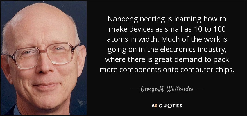 Nanoengineering is learning how to make devices as small as 10 to 100 atoms in width. Much of the work is going on in the electronics industry, where there is great demand to pack more components onto computer chips. - George M. Whitesides