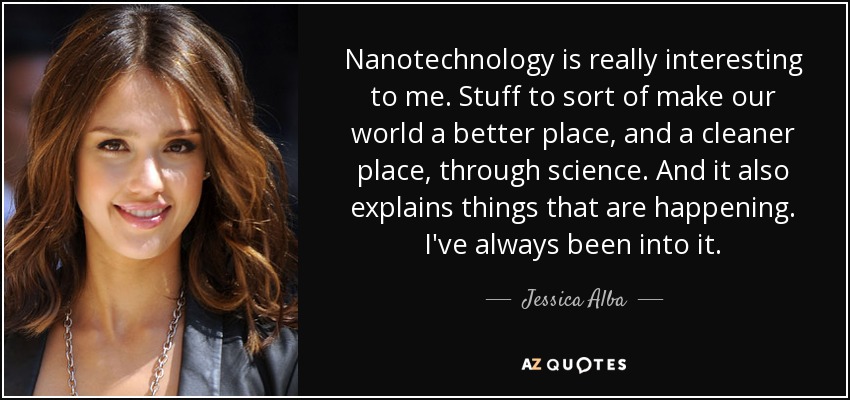 Nanotechnology is really interesting to me. Stuff to sort of make our world a better place, and a cleaner place, through science. And it also explains things that are happening. I've always been into it. - Jessica Alba