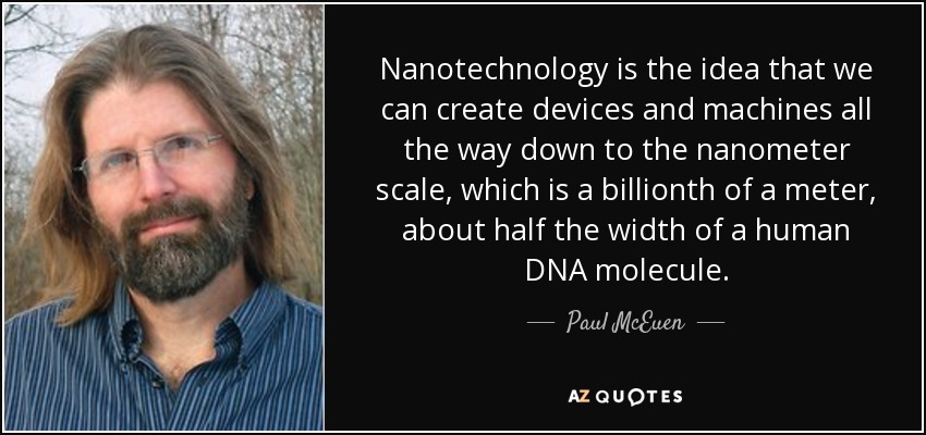 Nanotechnology is the idea that we can create devices and machines all the way down to the nanometer scale, which is a billionth of a meter, about half the width of a human DNA molecule. - Paul McEuen