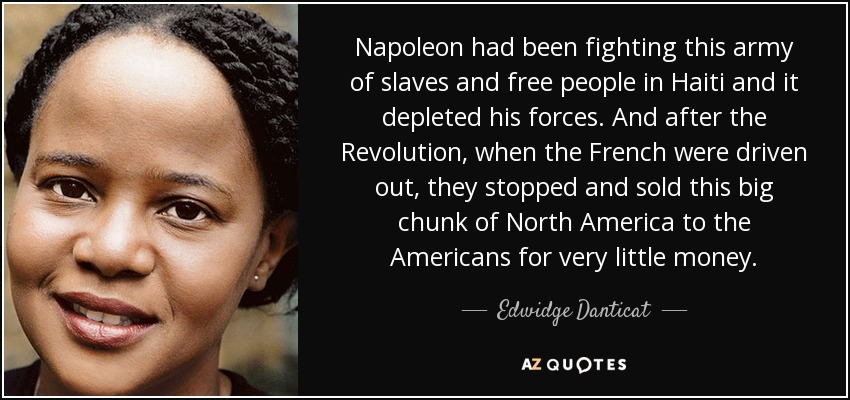Napoleon had been fighting this army of slaves and free people in Haiti and it depleted his forces. And after the Revolution, when the French were driven out, they stopped and sold this big chunk of North America to the Americans for very little money. - Edwidge Danticat