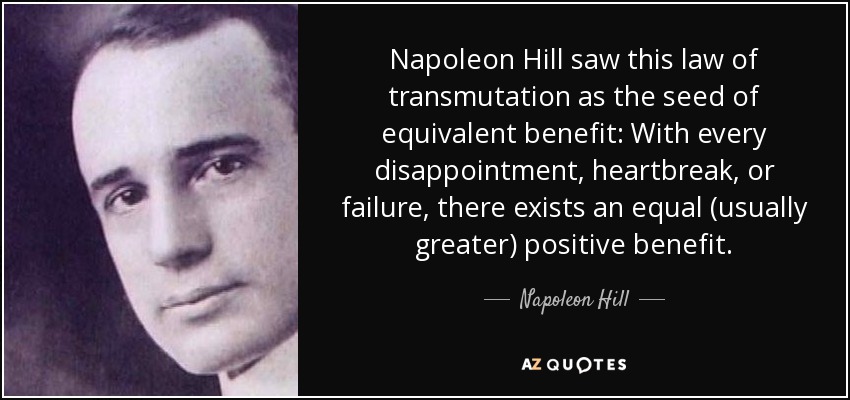 Napoleon Hill saw this law of transmutation as the seed of equivalent benefit: With every disappointment, heartbreak, or failure, there exists an equal (usually greater) positive benefit. - Napoleon Hill