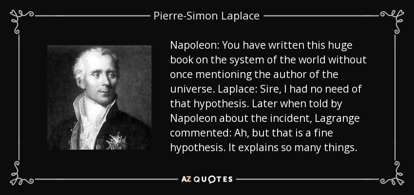 Napoleon: You have written this huge book on the system of the world without once mentioning the author of the universe. Laplace: Sire, I had no need of that hypothesis. Later when told by Napoleon about the incident, Lagrange commented: Ah, but that is a fine hypothesis. It explains so many things. - Pierre-Simon Laplace