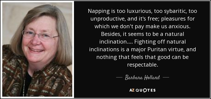 Napping is too luxurious, too sybaritic, too unproductive, and it's free; pleasures for which we don't pay make us anxious. Besides, it seems to be a natural inclination. ... Fighting off natural inclinations is a major Puritan virtue, and nothing that feels that good can be respectable. - Barbara Holland