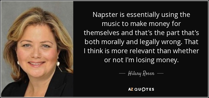 Napster is essentially using the music to make money for themselves and that's the part that's both morally and legally wrong. That I think is more relevant than whether or not I'm losing money. - Hilary Rosen
